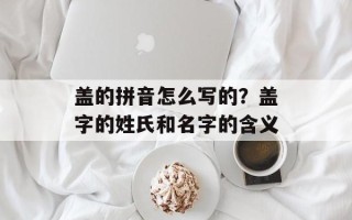 盖的拼音怎么写的？盖字的姓氏和名字的含义