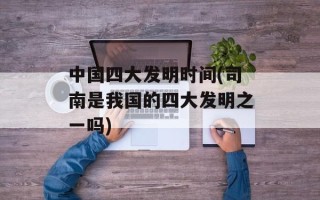 中国四大发明时间(司南是我国的四大发明之一吗)