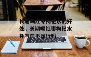 长期喝红枣枸杞水的好处，长期喝红枣枸杞水补气血不足行吗