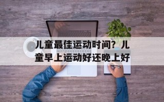 儿童最佳运动时间？儿童早上运动好还晚上好