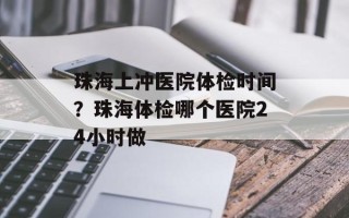 珠海上冲医院体检时间？珠海体检哪个医院24小时做
