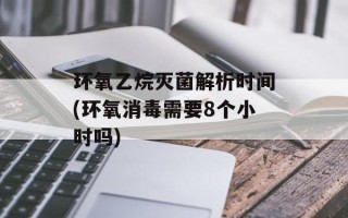 环氧乙烷灭菌解析时间(环氧消毒需要8个小时吗)