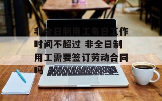 非全日制用工每日工作时间不超过 非全日制用工需要签订劳动合同吗