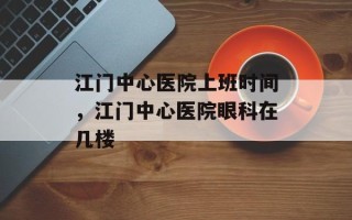 江门中心医院上班时间，江门中心医院眼科在几楼