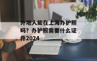 外地人能在上海办护照吗？办护照需要什么证件2024
