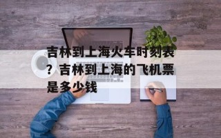 吉林到上海火车时刻表？吉林到上海的飞机票是多少钱