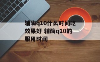 辅酶q10什么时间吃效果好 辅酶q10的服用时间