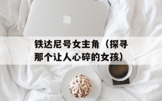 铁达尼号女主角（探寻那个让人心碎的女孩）