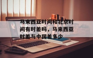 马来西亚时间和北京时间有时差吗，马来西亚时差与中国差多少
