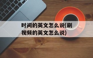时间的英文怎么说(刷视频的英文怎么说)