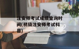 注安师考试成绩查询时间(初级注安师考试科目)