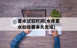 蓄水试验时间(水库蓄水验收要多久完成)