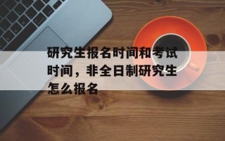 研究生报名时间和考试时间，非全日制研究生怎么报名