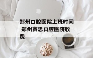 郑州口腔医院上班时间 郑州赛思口腔医院收费