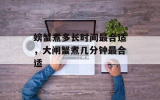 螃蟹煮多长时间最合适，大闸蟹煮几分钟最合适