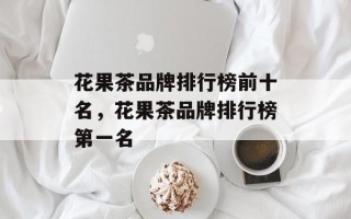 花果茶品牌排行榜前十名，花果茶品牌排行榜第一名