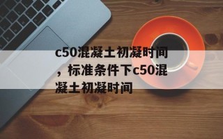 c50混凝土初凝时间，标准条件下c50混凝土初凝时间