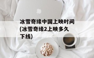 冰雪奇缘中国上映时间(冰雪奇缘2上映多久下线)