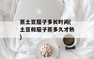 蒸土豆茄子多长时间(土豆和茄子蒸多久才熟)