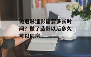 做冠脉造影需要多长时间？做了造影以后多久可以同房