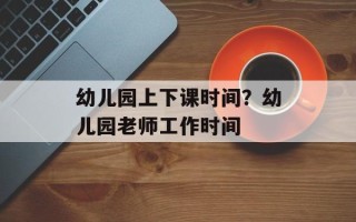 幼儿园上下课时间？幼儿园老师工作时间