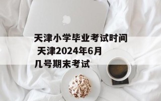 天津小学毕业考试时间 天津2024年6月几号期末考试