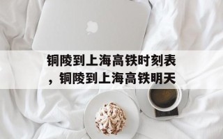铜陵到上海高铁时刻表，铜陵到上海高铁明天