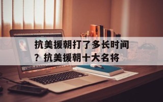 抗美援朝打了多长时间？抗美援朝十大名将