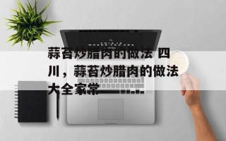 蒜苔炒腊肉的做法 四川，蒜苔炒腊肉的做法大全家常