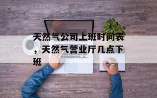 天然气公司上班时间表，天然气营业厅几点下班