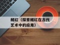 赭红（探索赭红在古代艺术中的应用）