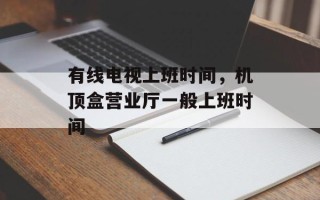有线电视上班时间，机顶盒营业厅一般上班时间