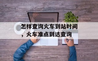 怎样查询火车到站时间，火车准点到达查询