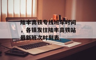 陆丰高铁专线班车时间，各镇发往陆丰高铁站最新班次时刻表