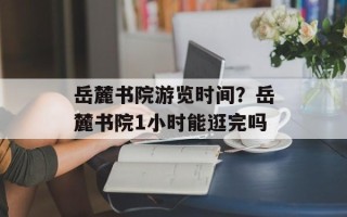 岳麓书院游览时间？岳麓书院1小时能逛完吗