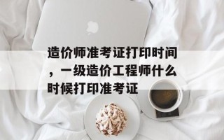 造价师准考证打印时间，一级造价工程师什么时候打印准考证