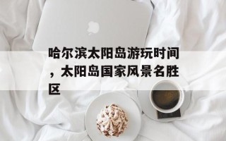 哈尔滨太阳岛游玩时间，太阳岛国家风景名胜区