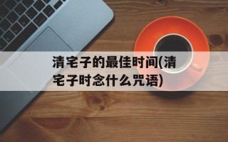 清宅子的最佳时间(清宅子时念什么咒语)