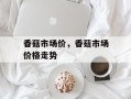 香菇市场价，香菇市场价格走势