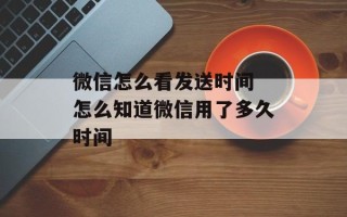 微信怎么看发送时间 怎么知道微信用了多久时间