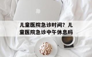 儿童医院急诊时间？儿童医院急诊中午休息吗