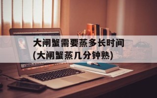 大闸蟹需要蒸多长时间(大闸蟹蒸几分钟熟)