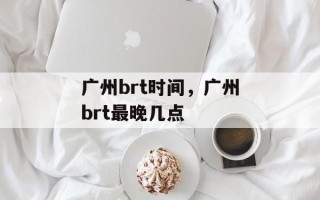 广州brt时间，广州brt最晚几点
