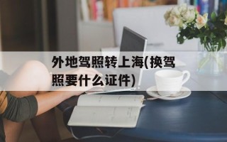 外地驾照转上海(换驾照要什么证件)