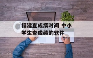 福建查成绩时间 中小学生查成绩的软件