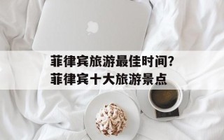 菲律宾旅游最佳时间？菲律宾十大旅游景点