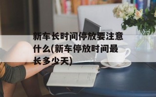 新车长时间停放要注意什么(新车停放时间最长多少天)