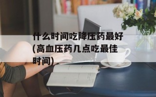 什么时间吃降压药最好(高血压药几点吃最佳时间)