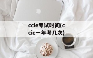 ccie考试时间(ccie一年考几次)