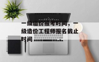 一级造价报考时间，一级造价工程师报名截止时间